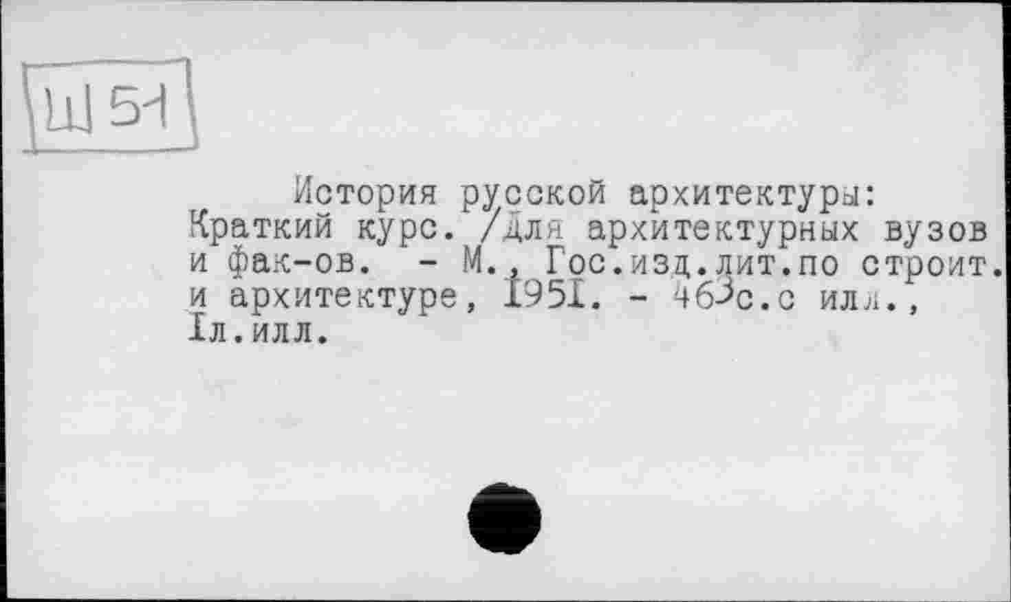 ﻿История русской архитектуры: Краткий курс, /для архитектурных вузов и фак-ов. - М., Гос.изд.лит.по строит, и архитектуре, 1951. - ЧбЗс.с или., 1л.илл.